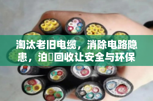 淘汰老旧电缆，消除电路隐患，泊祎回收让安全与环保双赢
