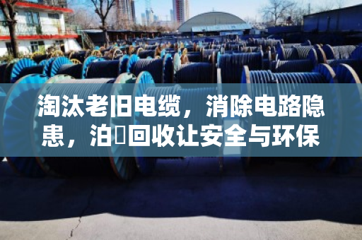 淘汰老旧电缆，消除电路隐患，泊祎回收让安全与环保双赢