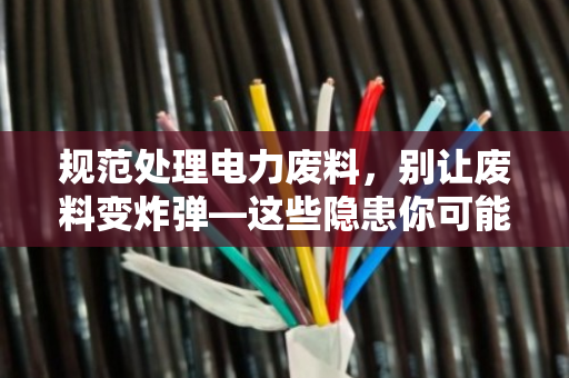 规范处理电力废料，别让废料变炸弹—这些隐患你可能从没想过