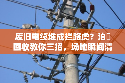 废旧电缆堆成拦路虎？泊祎回收教你三招，场地瞬间清爽又安全