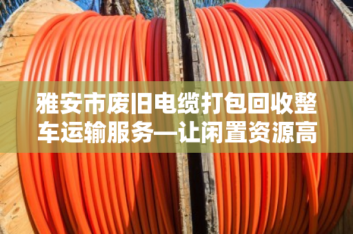 雅安市废旧电缆打包回收整车运输服务—让闲置资源高效变身的本地化解决方案