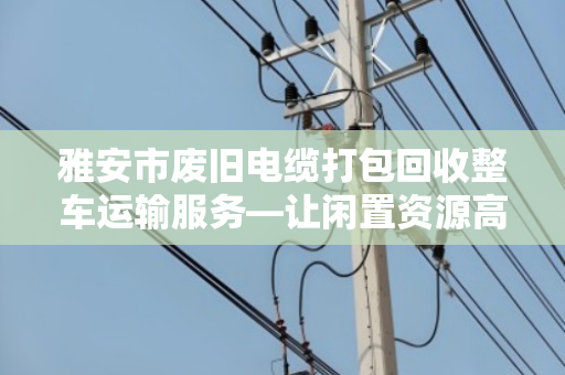雅安市废旧电缆打包回收整车运输服务—让闲置资源高效变身的本地化解决方案
