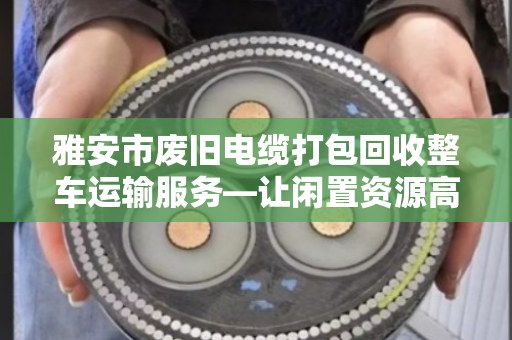 雅安市废旧电缆打包回收整车运输服务—让闲置资源高效变身的本地化解决方案