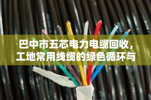 巴中市五芯电力电缆回收,工地常用线缆的绿色循环与价值变现 巴中市五芯电力电缆回收,工地常用线缆的绿色循环与价值变现