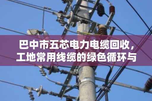 巴中市五芯电力电缆回收,工地常用线缆的绿色循环与价值变现 巴中市五芯电力电缆回收,工地常用线缆的绿色循环与价值变现