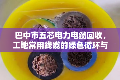 巴中市五芯电力电缆回收，工地常用线缆的绿色循环与价值变现