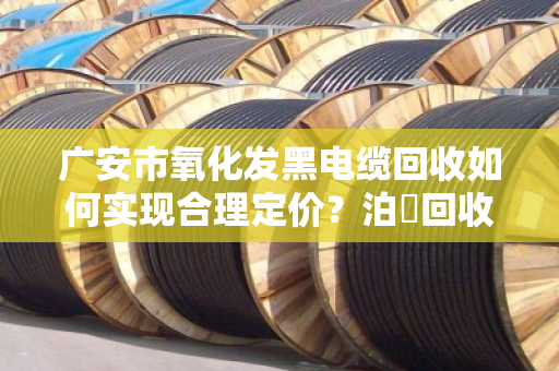 广安市氧化发黑电缆回收如何实现合理定价?泊祎回收为您详解 广安市氧化发黑电缆回收如何实现合理定价?泊祎回收为您详解