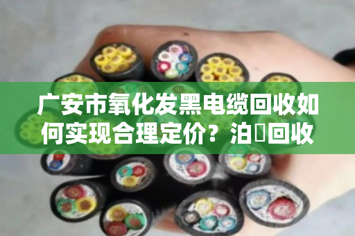 广安市氧化发黑电缆回收如何实现合理定价?泊祎回收为您详解 广安市氧化发黑电缆回收如何实现合理定价?泊祎回收为您详解
