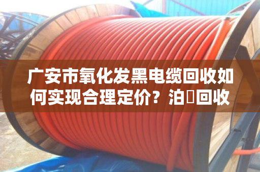 广安市氧化发黑电缆回收如何实现合理定价？泊祎回收为您详解