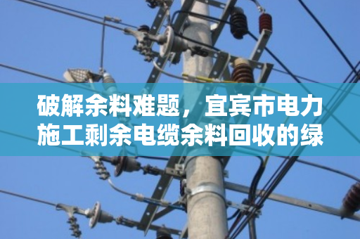 破解余料难题,宜宾市电力施工剩余电缆余料回收的绿色之道 破解余料难题,宜宾市电力施工剩余电缆余料回收的绿色之道