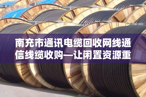 南充市通讯电缆回收网线通信线缆收购—让闲置资源重获新生，泊祎回收为您排忧解难