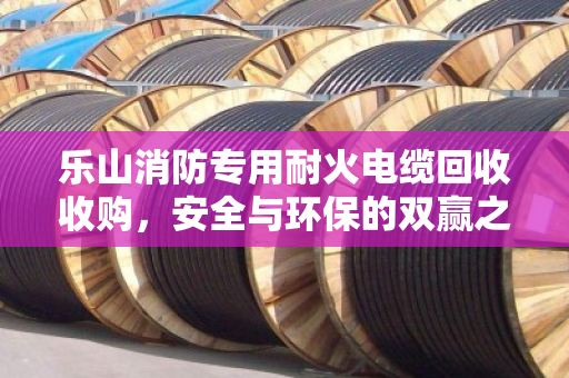 乐山消防专用耐火电缆回收收购,安全与环保的双赢之道 乐山消防专用耐火电缆回收收购,安全与环保的双赢之道