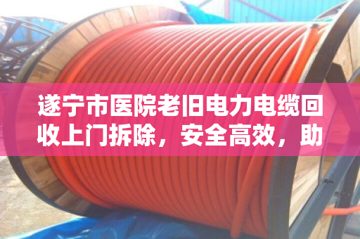 遂宁市医院老旧电力电缆回收上门拆除,安全高效,助力医院绿色升级 遂宁市医院老旧电力电缆回收上门拆除,安全高效,助力医院绿色升级