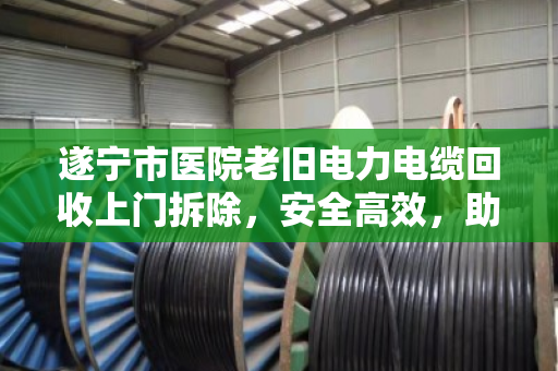 遂宁市医院老旧电力电缆回收上门拆除，安全高效，助力医院绿色升级