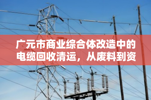 广元市商业综合体改造中的电缆回收清运,从废料到资源的蜕变 广元市商业综合体改造中的电缆回收清运,从废料到资源的蜕变