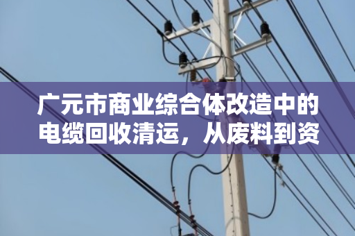 广元市商业综合体改造中的电缆回收清运，从废料到资源的蜕变