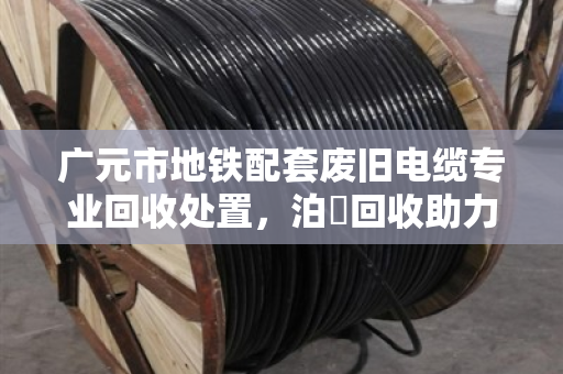 广元市地铁配套废旧电缆专业回收处置，泊祎回收助力绿色城市建设