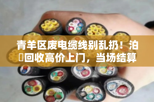 青羊区废电缆线别乱扔！泊祎回收高价上门，当场结算更省心