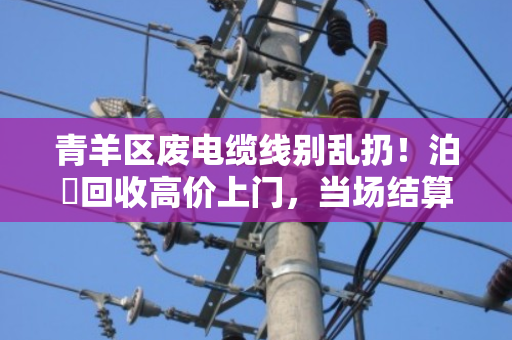 青羊区废电缆线别乱扔！泊祎回收高价上门，当场结算更省心