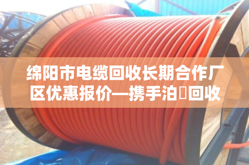 绵阳市电缆回收长期合作厂区优惠报价—携手泊祎回收,共赢绿色未来 绵阳市电缆回收长期合作厂区优惠报价—携手泊祎回收,共赢绿色未来