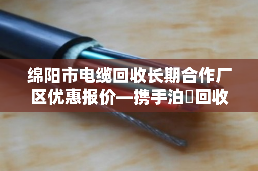 绵阳市电缆回收长期合作厂区优惠报价—携手泊祎回收,共赢绿色未来 绵阳市电缆回收长期合作厂区优惠报价—携手泊祎回收,共赢绿色未来