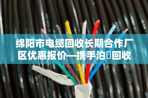 绵阳市电缆回收长期合作厂区优惠报价—携手泊祎回收，共赢绿色未来
