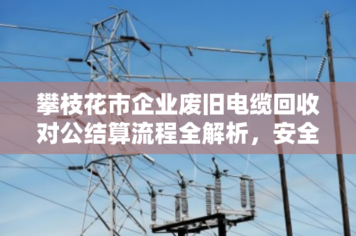 攀枝花市企业废旧电缆回收对公结算流程全解析，安全、合规、高效