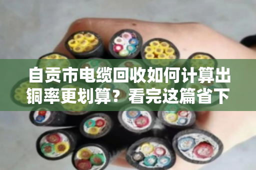 自贡市电缆回收如何计算出铜率更划算?看完这篇省下几百块 自贡市电缆回收如何计算出铜率更划算?看完这篇省下几百块