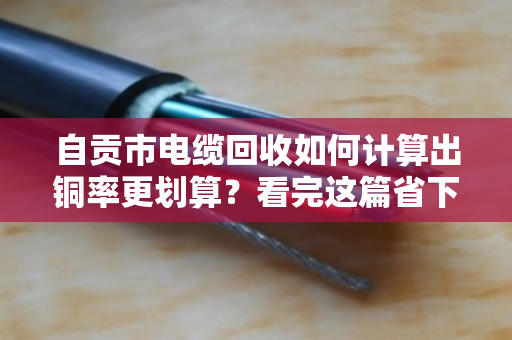 自贡市电缆回收如何计算出铜率更划算？看完这篇省下几百块