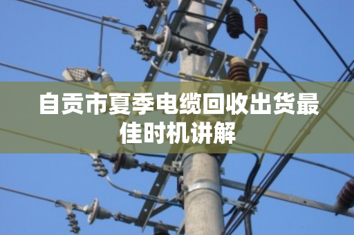 自贡市夏季电缆回收出货最佳时机讲解 自贡市夏季电缆回收出货最佳时机讲解