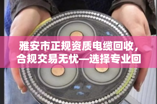 雅安市正规资质电缆回收，合规交易无忧—选择专业回收渠道，让资源循环更安心