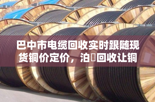 巴中市电缆回收实时跟随现货铜价定价,泊祎回收让铜材变现金更透明 巴中市电缆回收实时跟随现货铜价定价,泊祎回收让铜材变现金更透明