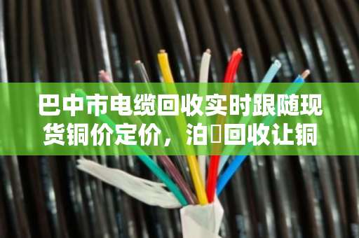 巴中市电缆回收实时跟随现货铜价定价，泊祎回收让铜材变现金更透明