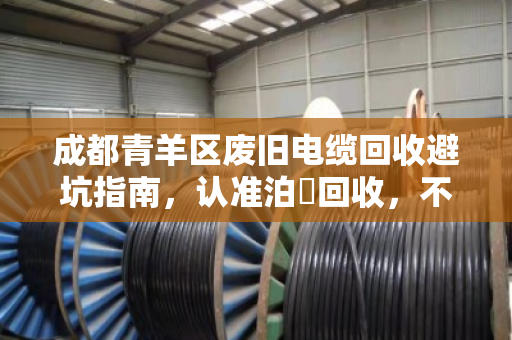 成都青羊区废旧电缆回收避坑指南,认准泊祎回收,不克扣重量,透明交易更省心 成都青羊区废旧电缆回收避坑指南,认准泊祎回收,不克扣重量,透明交易更省心