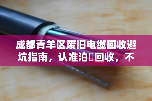 成都青羊区废旧电缆回收避坑指南,认准泊祎回收,不克扣重量,透明交易更省心 成都青羊区废旧电缆回收避坑指南,认准泊祎回收,不克扣重量,透明交易更省心