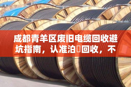 成都青羊区废旧电缆回收避坑指南，认准泊祎回收，不克扣重量，透明交易更省心