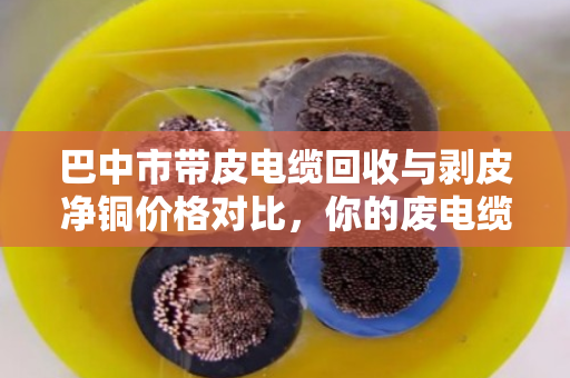 巴中市带皮电缆回收与剥皮净铜价格对比，你的废电缆到底值多少钱？