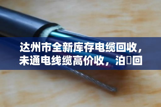 达州市全新库存电缆回收,未通电线缆高价收,泊祎回收让闲置变财富 达州市全新库存电缆回收,未通电线缆高价收,泊祎回收让闲置变财富