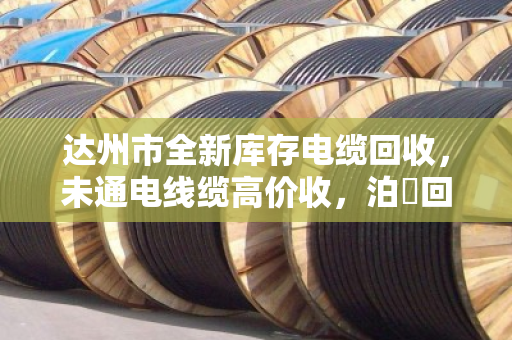达州市全新库存电缆回收，未通电线缆高价收，泊祎回收让闲置变财富
