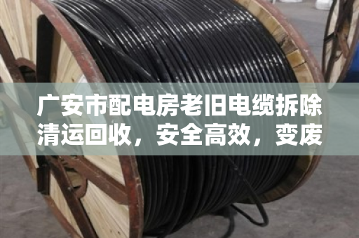 广安市配电房老旧电缆拆除清运回收，安全高效，变废为宝