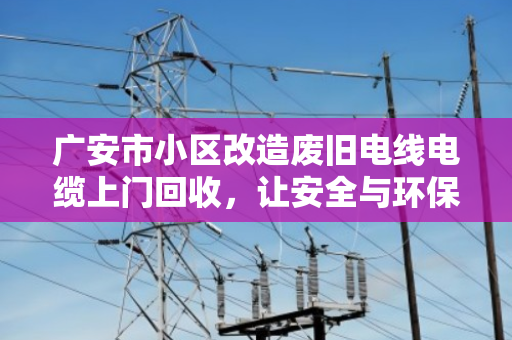 广安市小区改造废旧电线电缆上门回收,让安全与环保同行 广安市小区改造废旧电线电缆上门回收,让安全与环保同行