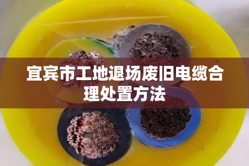 宜宾市工地退场废旧电缆合理处置方法 宜宾市工地退场废旧电缆合理处置方法