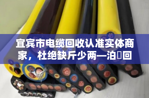 宜宾市电缆回收认准实体商家,杜绝缺斤少两—泊祎回收用诚信换真心 宜宾市电缆回收认准实体商家,杜绝缺斤少两—泊祎回收用诚信换真心