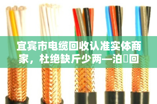 宜宾市电缆回收认准实体商家,杜绝缺斤少两—泊祎回收用诚信换真心 宜宾市电缆回收认准实体商家,杜绝缺斤少两—泊祎回收用诚信换真心