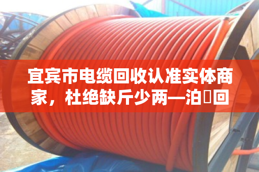宜宾市电缆回收认准实体商家，杜绝缺斤少两—泊祎回收用诚信换真心