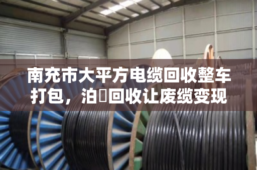 南充市大平方电缆回收整车打包,泊祎回收让废缆变现更省心 南充市大平方电缆回收整车打包,泊祎回收让废缆变现更省心