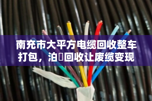 南充市大平方电缆回收整车打包,泊祎回收让废缆变现更省心 南充市大平方电缆回收整车打包,泊祎回收让废缆变现更省心