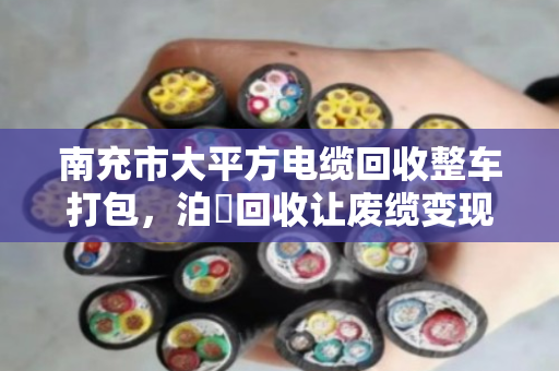 南充市大平方电缆回收整车打包，泊祎回收让废缆变现更省心