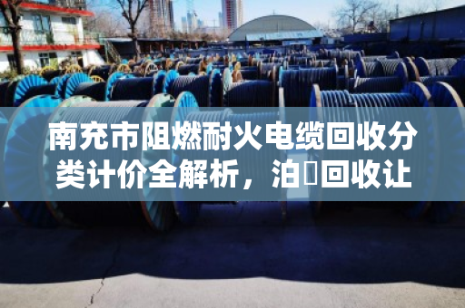 南充市阻燃耐火电缆回收分类计价全解析，泊祎回收让废旧电缆变废为宝