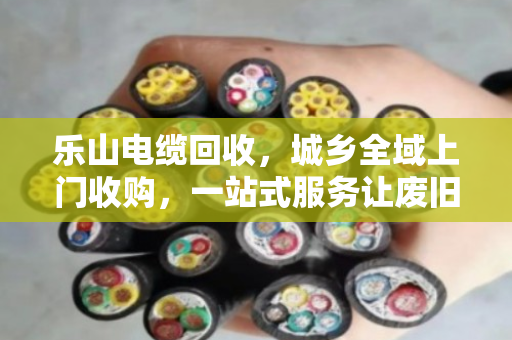乐山电缆回收，城乡全域上门收购，一站式服务让废旧电缆变废为宝